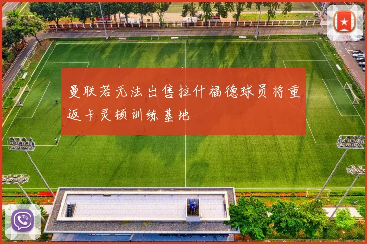 曼联若无法出售拉什福德球员将重返卡灵顿训练基地