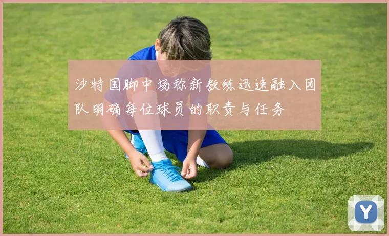 沙特国脚中场称新教练迅速融入团队明确每位球员的职责与任务