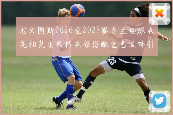 尤文图斯2026至2027赛季主场球衣亮相复古风格衣领搭配金色装饰引关注