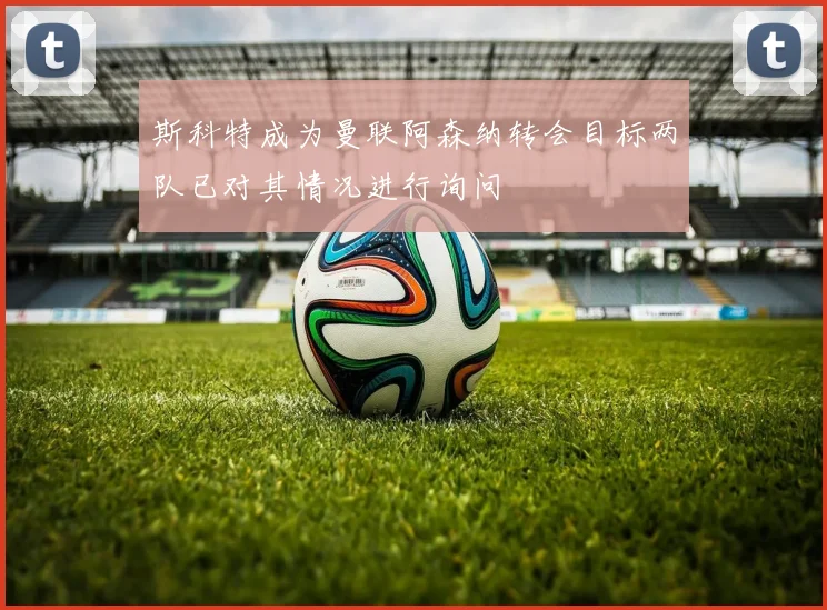斯科特成为曼联阿森纳转会目标两队已对其情况进行询问