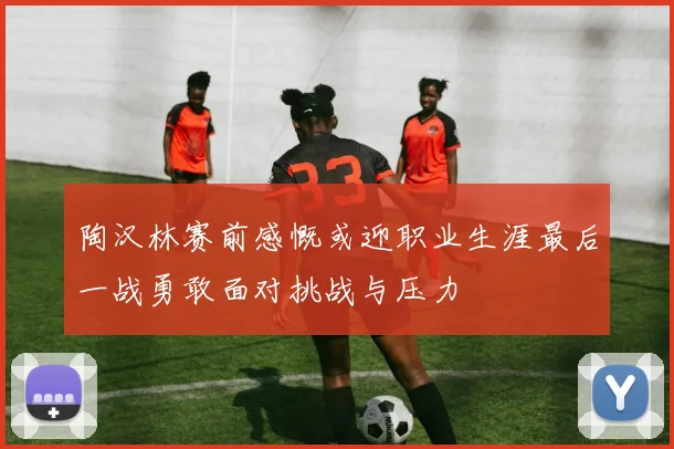 陶汉林赛前感慨或迎职业生涯最后一战勇敢面对挑战与压力