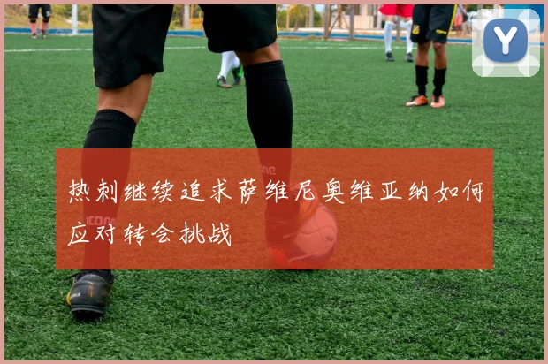 热刺继续追求萨维尼奥维亚纳如何应对转会挑战