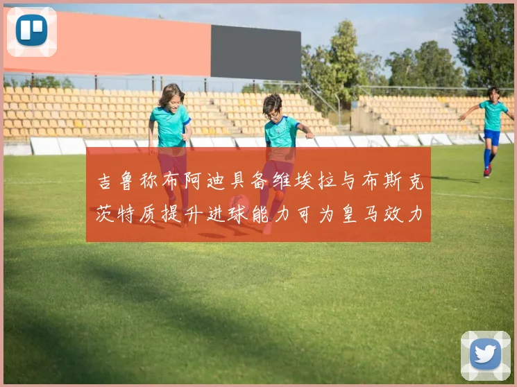 吉鲁称布阿迪具备维埃拉与布斯克茨特质提升进球能力可为皇马效力