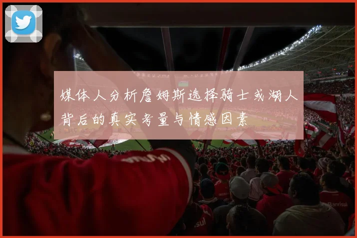 媒体人分析詹姆斯选择骑士或湖人背后的真实考量与情感因素