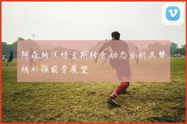 阿森纳沃特金斯转会动态分析及锋线补强前景展望
