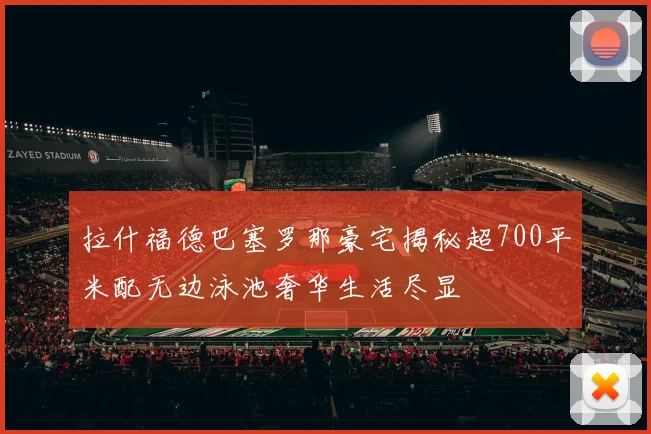 拉什福德巴塞罗那豪宅揭秘超700平米配无边泳池奢华生活尽显