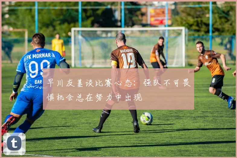 早川友基谈比赛心态：强队不可畏惧机会总在努力中出现