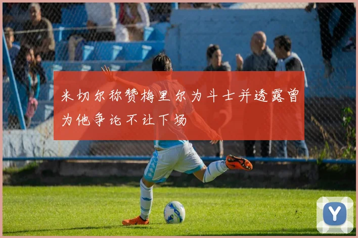 米切尔称赞梅里尔为斗士并透露曾为他争论不让下场