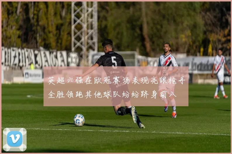 英超六强在欧冠赛场表现亮眼枪手全胜领跑其他球队纷纷跻身前八