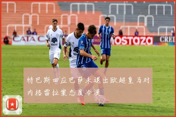 特巴斯回应巴萨未退出欧超皇马对内格雷拉案态度冷漠