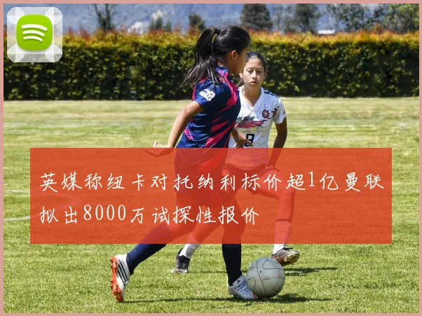 英媒称纽卡对托纳利标价超1亿曼联拟出8000万试探性报价