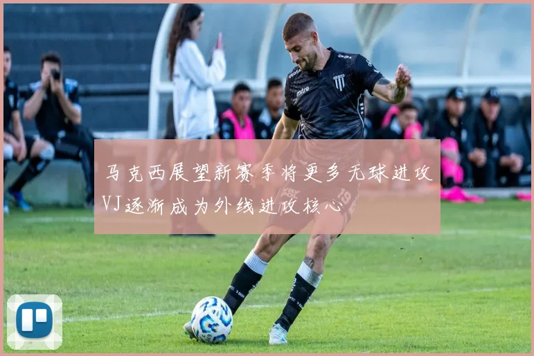 马克西展望新赛季将更多无球进攻VJ逐渐成为外线进攻核心