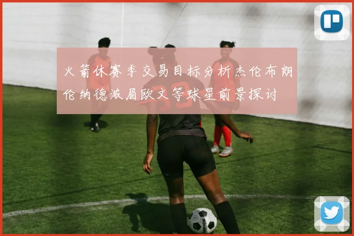 火箭休赛季交易目标分析杰伦布朗伦纳德浓眉欧文等球星前景探讨