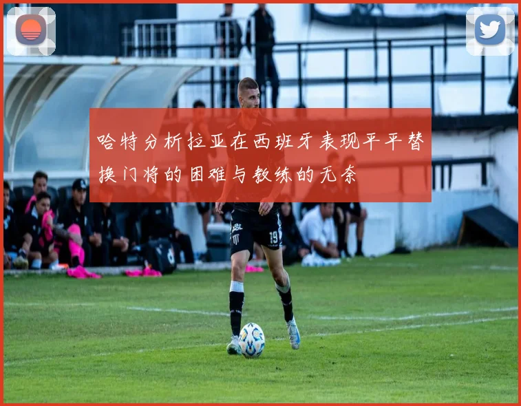 哈特分析拉亚在西班牙表现平平替换门将的困难与教练的无奈