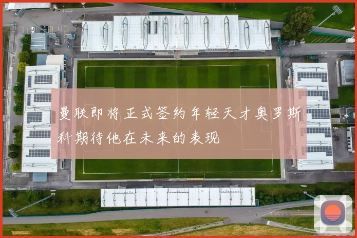 曼联即将正式签约年轻天才奥罗斯科期待他在未来的表现