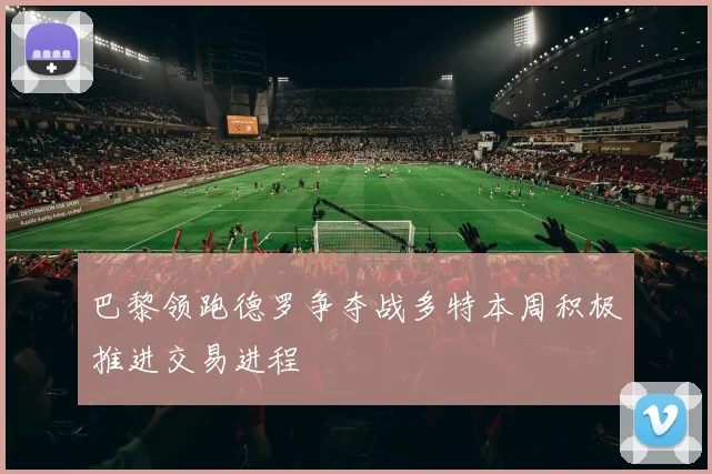 巴黎领跑德罗争夺战多特本周积极推进交易进程