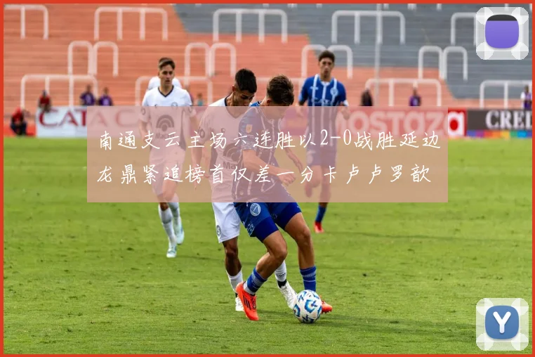南通支云主场六连胜以2-0战胜延边龙鼎紧追榜首仅差一分卡卢卢罗歆破门助力