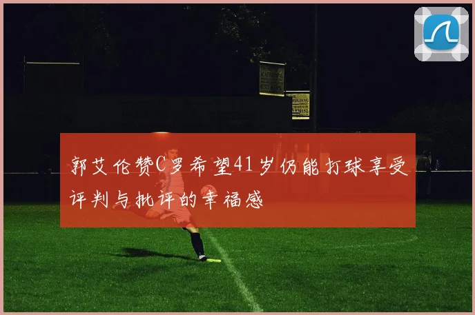 郭艾伦赞C罗希望41岁仍能打球享受评判与批评的幸福感