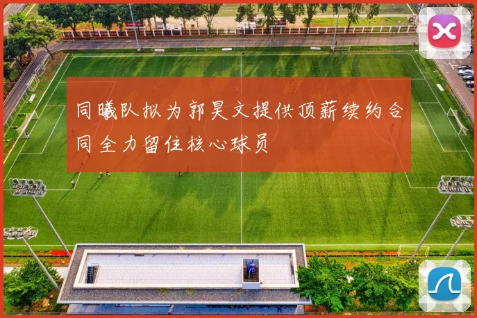 同曦队拟为郭昊文提供顶薪续约合同全力留住核心球员