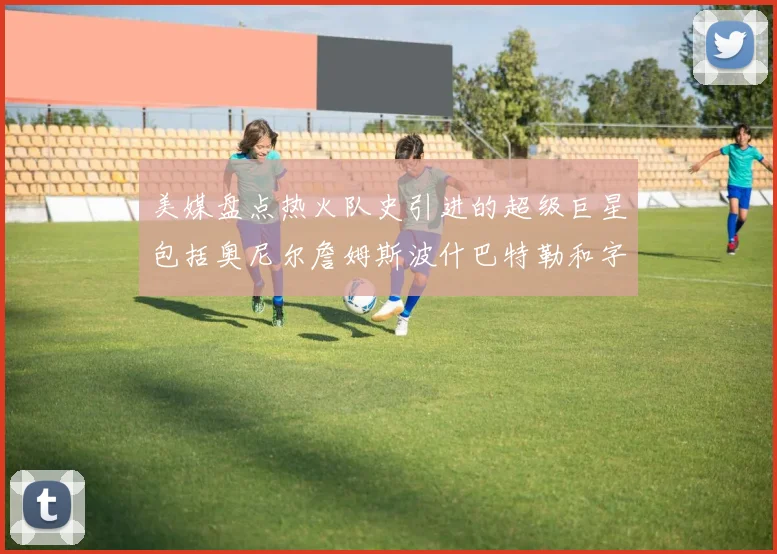 美媒盘点热火队史引进的超级巨星包括奥尼尔詹姆斯波什巴特勒和字母哥