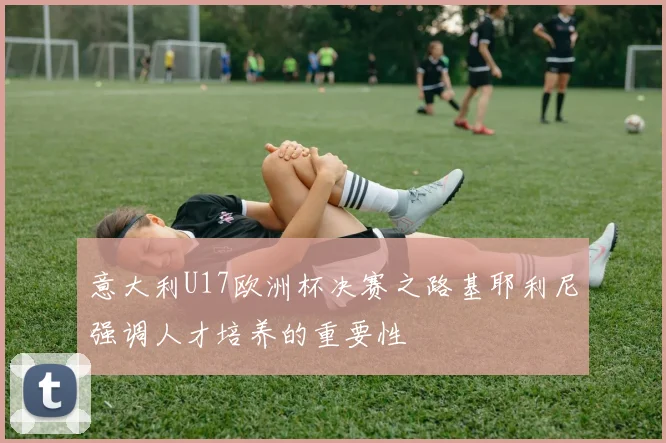 意大利U17欧洲杯决赛之路基耶利尼强调人才培养的重要性