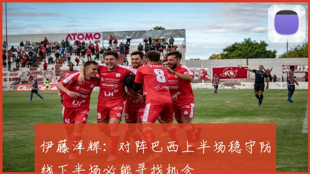 伊藤洋辉：对阵巴西上半场稳守防线下半场必能寻找机会