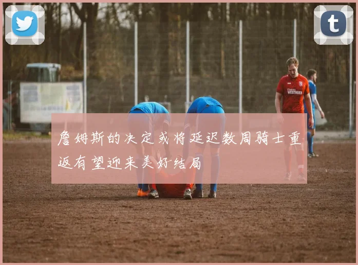 詹姆斯的决定或将延迟数周骑士重返有望迎来美好结局